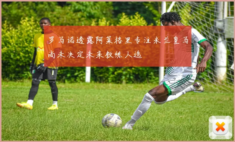 罗马诺透露阿莱格里专注米兰皇马尚未决定未来教练人选
